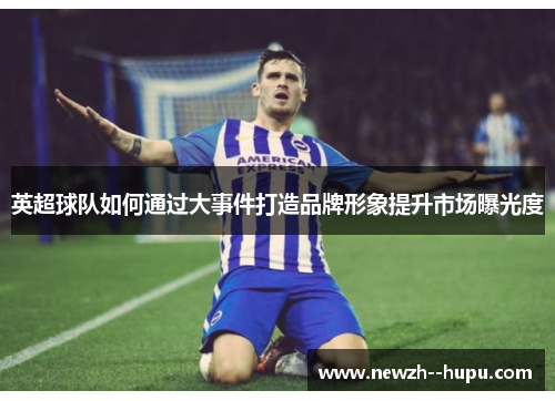 英超球队如何通过大事件打造品牌形象提升市场曝光度 英超球队如何通过大事件打造品牌形象提升市场曝光度