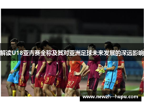 解读U18亚青赛全称及其对亚洲足球未来发展的深远影响