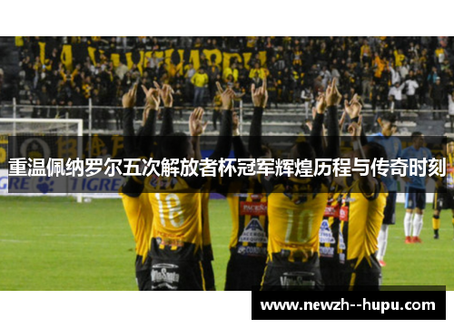 重温佩纳罗尔五次解放者杯冠军辉煌历程与传奇时刻