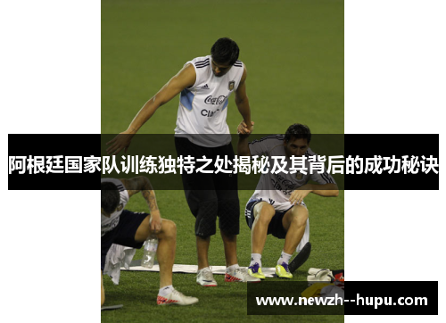 阿根廷国家队训练独特之处揭秘及其背后的成功秘诀