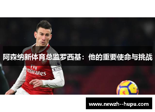 阿森纳新体育总监罗西基:他的重要使命与挑战 阿森纳新体育总监罗西基:他的重要使命与挑战