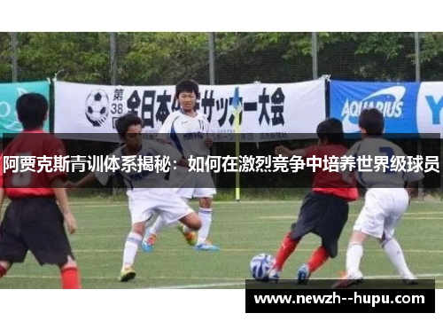 阿贾克斯青训体系揭秘：如何在激烈竞争中培养世界级球员