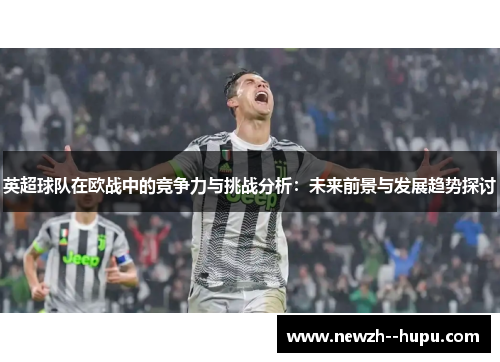 英超球队在欧战中的竞争力与挑战分析：未来前景与发展趋势探讨