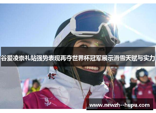 谷爱凌崇礼站强势表现再夺世界杯冠军展示滑雪天赋与实力 谷爱凌崇礼站强势表现再夺世界杯冠军展示滑雪天赋与实力