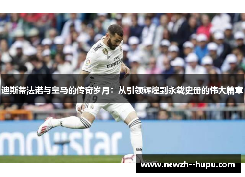 迪斯蒂法诺与皇马的传奇岁月:从引领辉煌到永载史册的伟大篇章 迪斯蒂法诺与皇马的传奇岁月:从引领辉煌到永载史册的伟大篇章